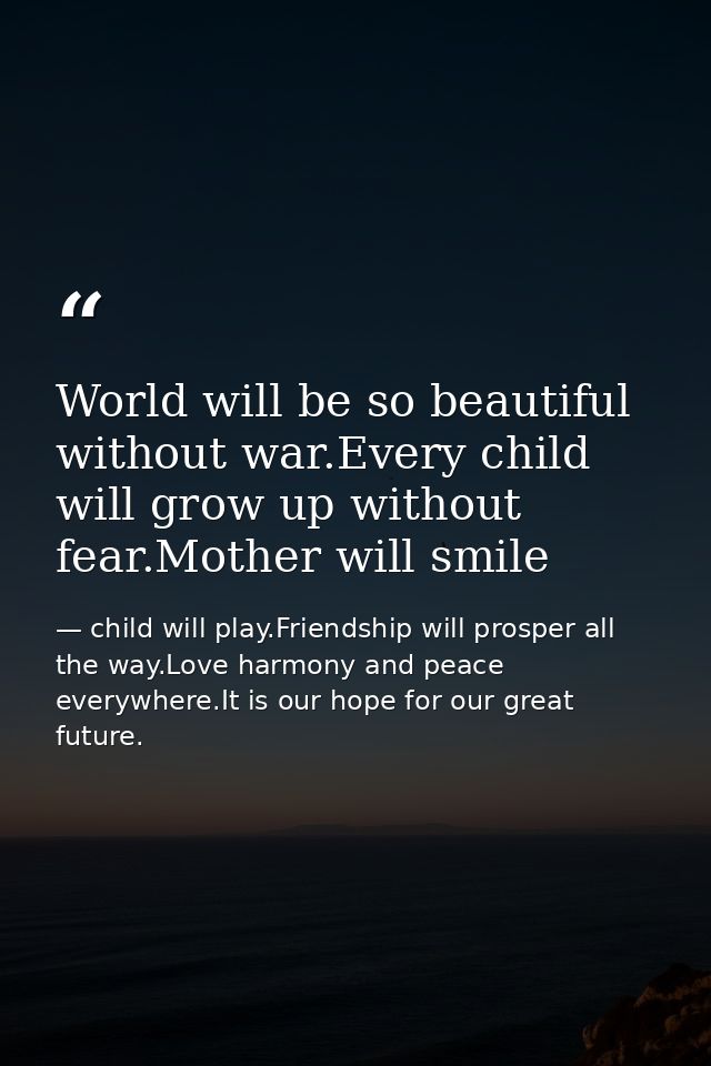 World will be so beautiful without war.Every child will grow up without fear.Mother will smile — child will play.Friendship will prosper all the way.Love harmony and peace everywhere.It is our hope for our great future.