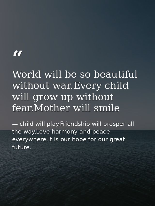 World will be so beautiful without war.Every child will grow up without fear.Mother will smile — child will play.Friendship will prosper all the way.Love harmony and peace everywhere.It is our hope for our great future.