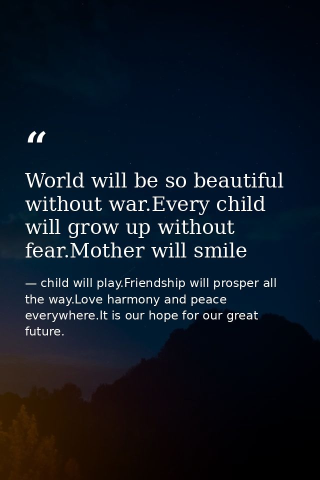 World will be so beautiful without war.Every child will grow up without fear.Mother will smile — child will play.Friendship will prosper all the way.Love harmony and peace everywhere.It is our hope for our great future.
