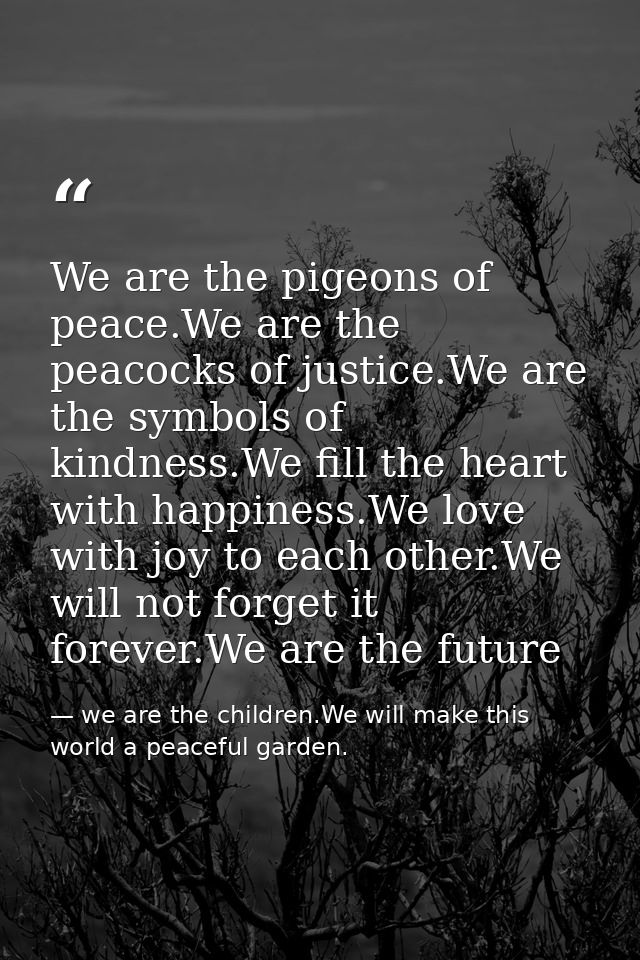 We are the pigeons of peace.We are the peacocks of justice.We are the symbols of kindness.We fill the heart with happine — we are the children.We will make this world a peaceful garden.