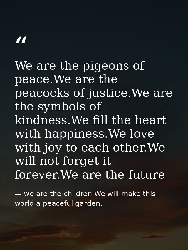 We are the pigeons of peace.We are the peacocks of justice.We are the symbols of kindness.We fill the heart with happine — we are the children.We will make this world a peaceful garden.