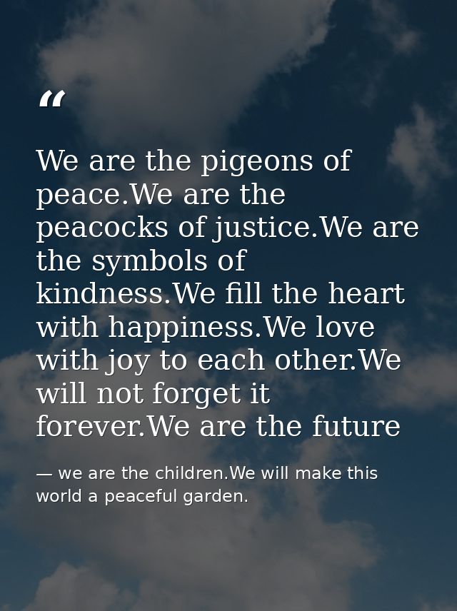 We are the pigeons of peace.We are the peacocks of justice.We are the symbols of kindness.We fill the heart with happine — we are the children.We will make this world a peaceful garden.