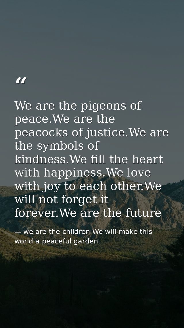 We are the pigeons of peace.We are the peacocks of justice.We are the symbols of kindness.We fill the heart with happine — we are the children.We will make this world a peaceful garden.