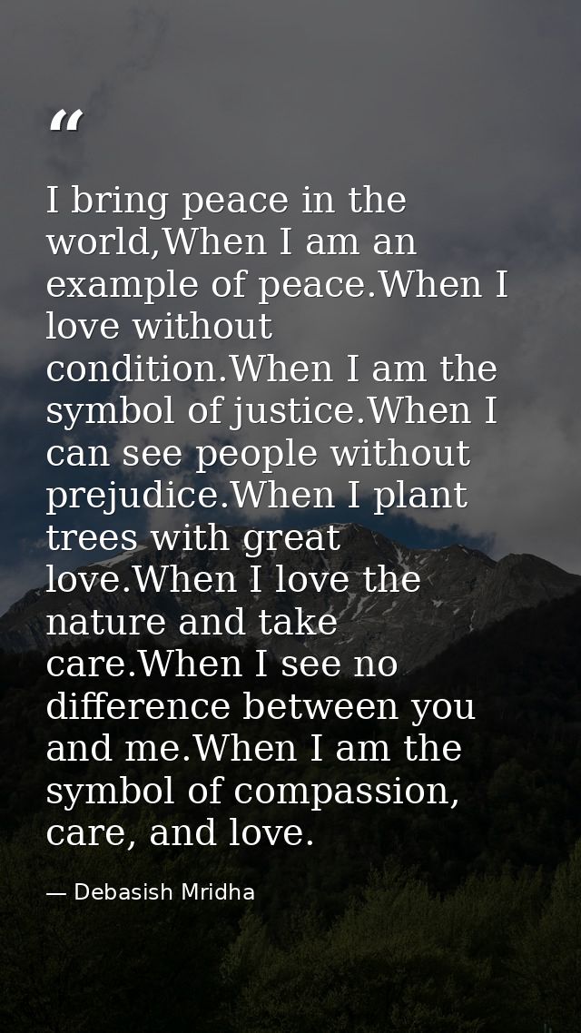 I bring peace in the world,When I am an example of peace.When I love without condition.When I am the symbol of justice.W — Debasish Mridha