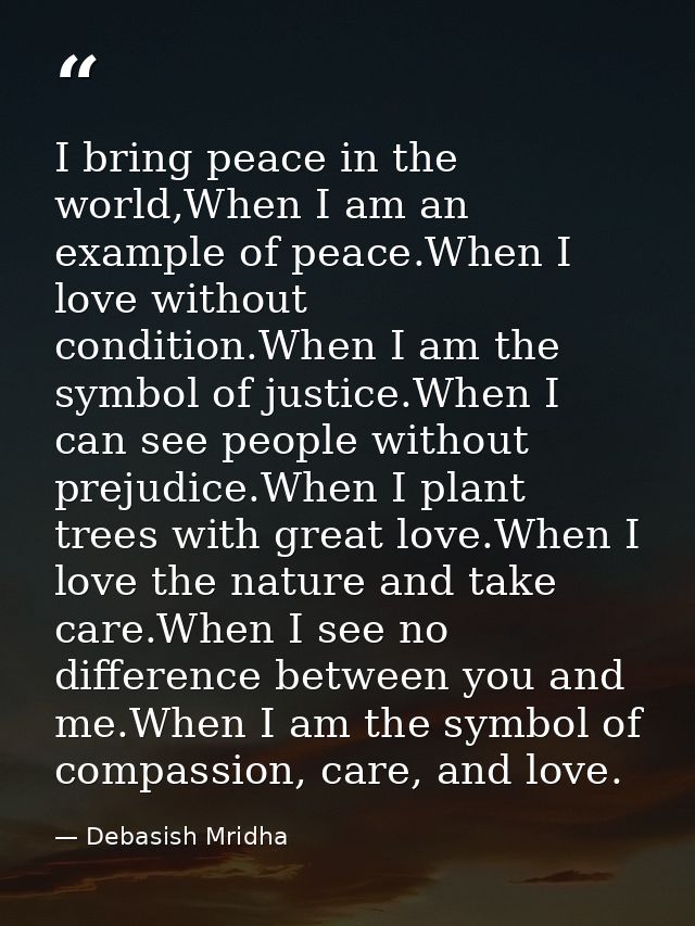 I bring peace in the world,When I am an example of peace.When I love without condition.When I am the symbol of justice.W — Debasish Mridha