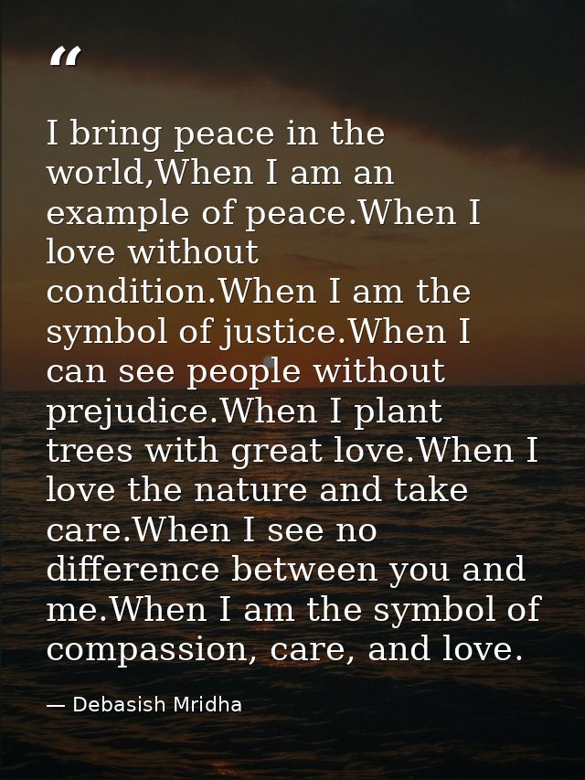I bring peace in the world,When I am an example of peace.When I love without condition.When I am the symbol of justice.W — Debasish Mridha