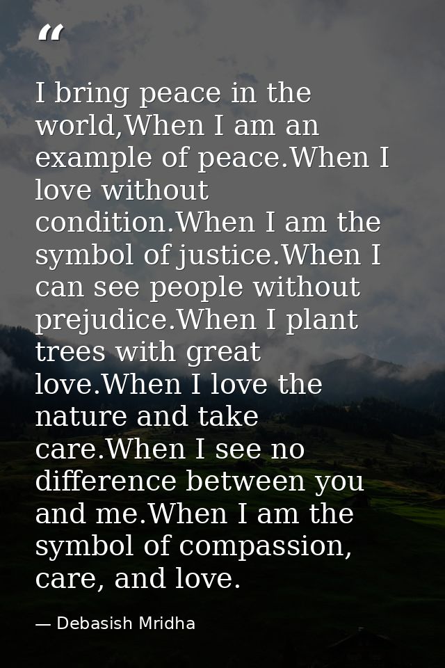 I bring peace in the world,When I am an example of peace.When I love without condition.When I am the symbol of justice.W — Debasish Mridha