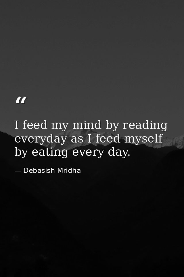 I feed my mind by reading everyday as I feed myself by eating every day. — Debasish Mridha