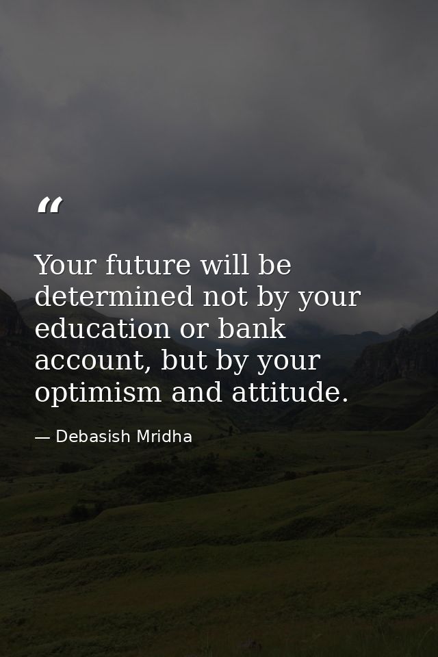Your future will be determined not by your education or bank account, but by your optimism and attitude. — Debasish Mridha