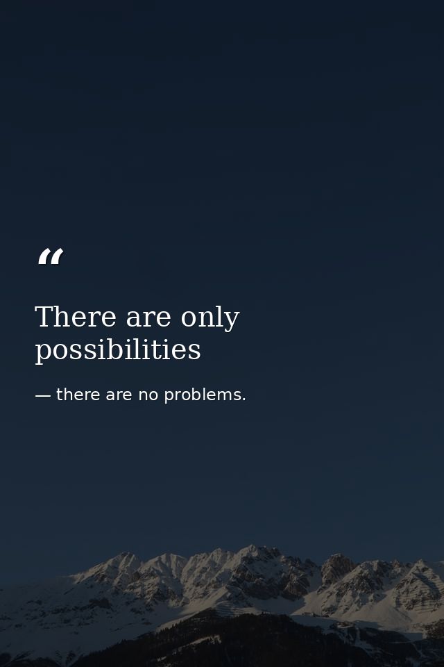 There are only possibilities — there are no problems.