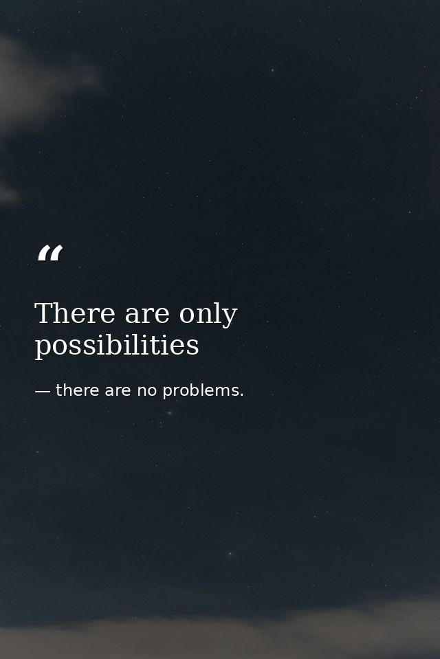 There are only possibilities — there are no problems.