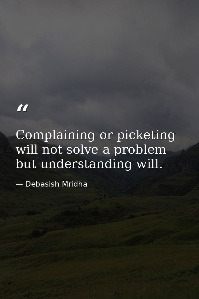 Complaining or picketing will not solve a problem but understanding will. — Debasish Mridha