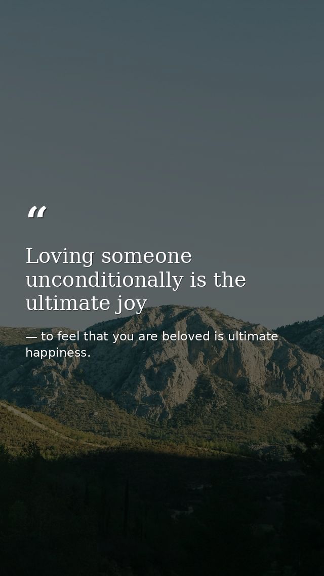 Loving someone unconditionally is the ultimate joy — to feel that you are beloved is ultimate happiness.