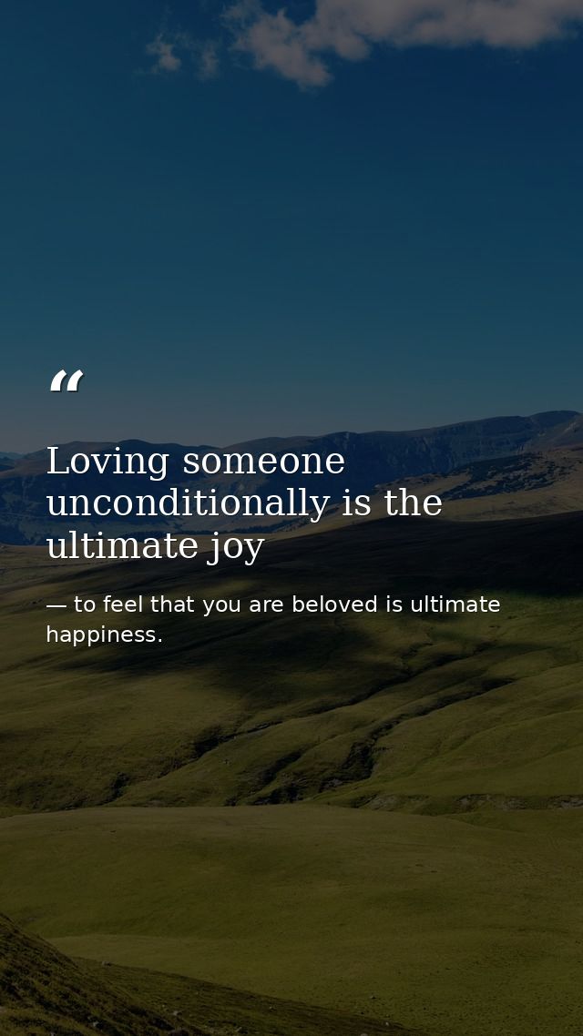 Loving someone unconditionally is the ultimate joy — to feel that you are beloved is ultimate happiness.