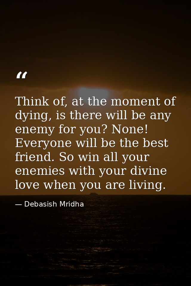 Think of, at the moment of dying, is there will be any enemy for you? None! Everyone will be the best friend. So win all — Debasish Mridha