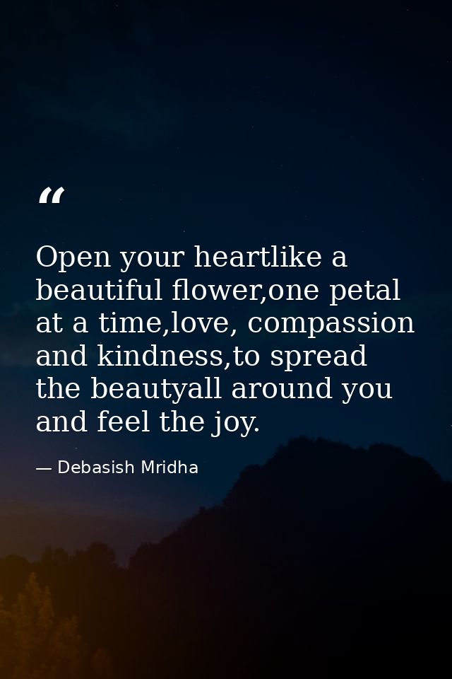 Open your heartlike a beautiful flower,one petal at a time,love, compassion and kindness,to spread the beautyall around  — Debasish Mridha