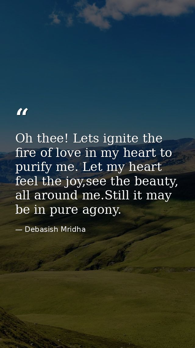 Oh thee! Lets ignite the fire of love in my heart to purify me. Let my heart feel the joy,see the beauty, all around me. — Debasish Mridha