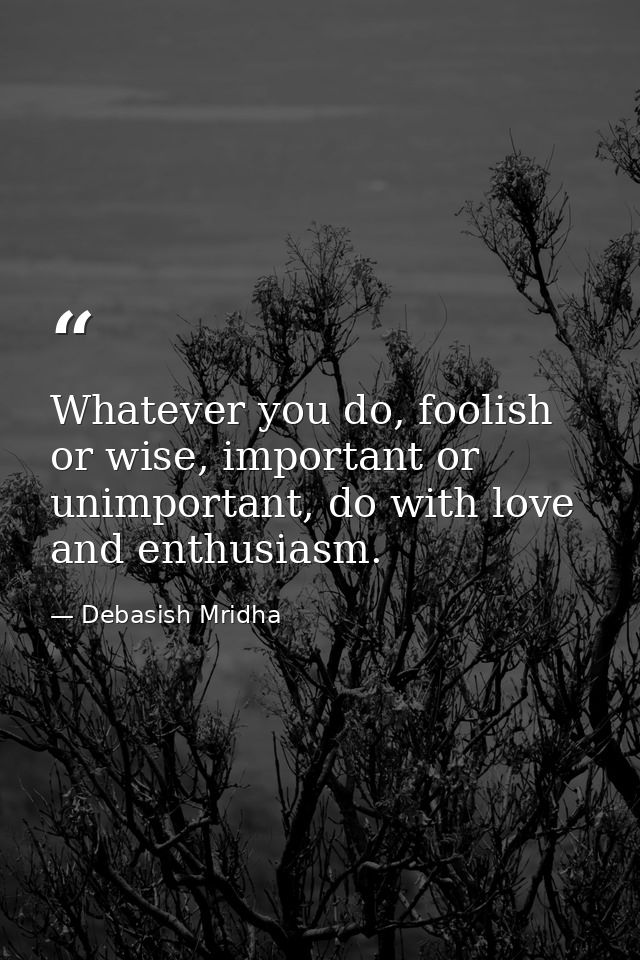 Whatever you do, foolish or wise, important or unimportant, do with love and enthusiasm. — Debasish Mridha