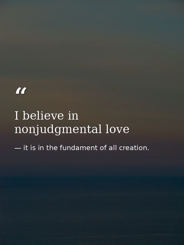 I believe in nonjudgmental love — it is in the fundament of all creation.