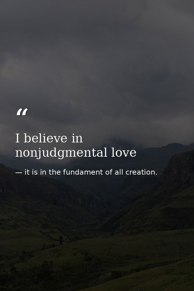 I believe in nonjudgmental love — it is in the fundament of all creation.