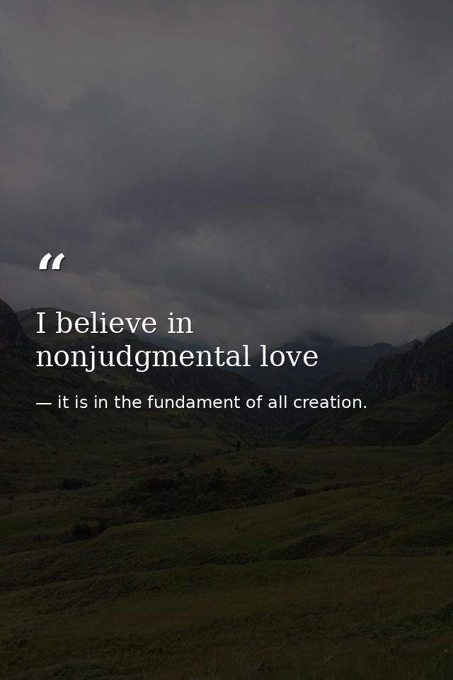 I believe in nonjudgmental love — it is in the fundament of all creation.
