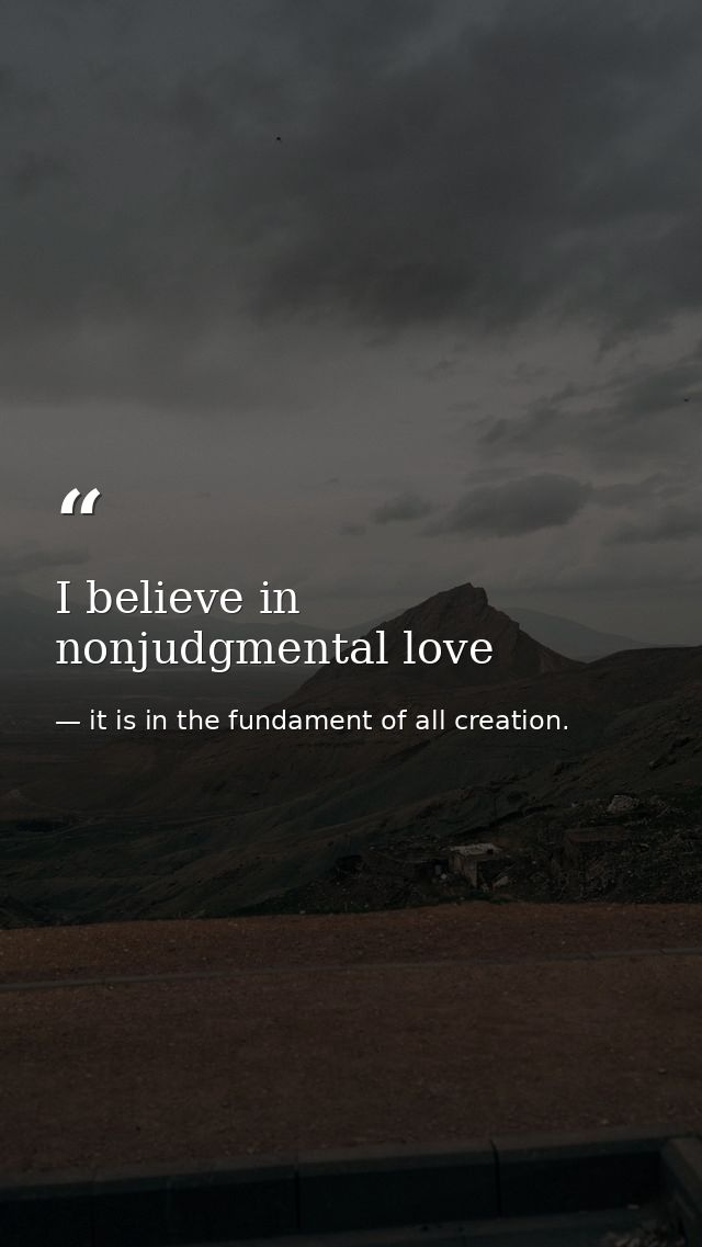 I believe in nonjudgmental love — it is in the fundament of all creation.