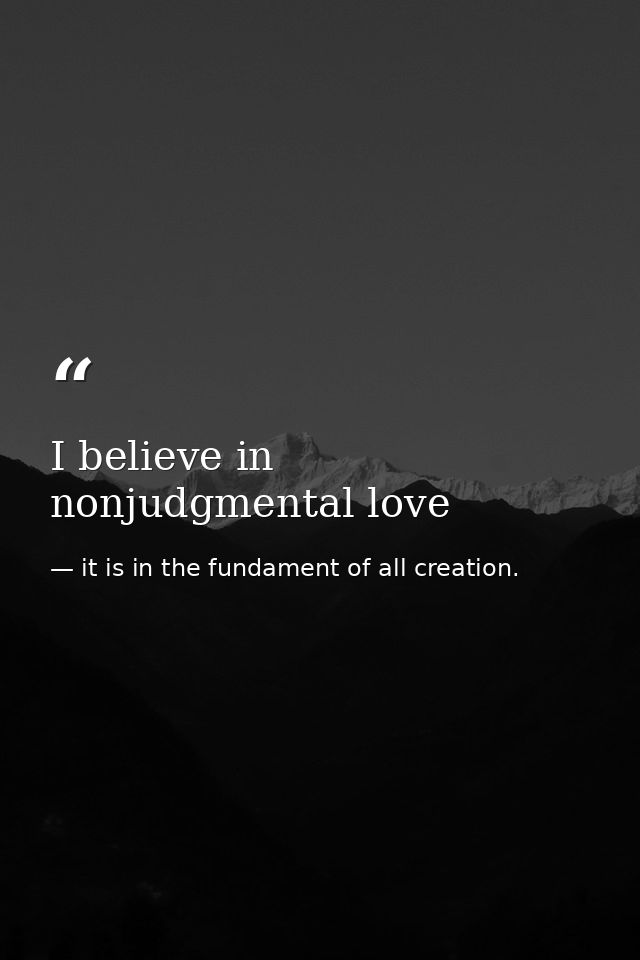 I believe in nonjudgmental love — it is in the fundament of all creation.