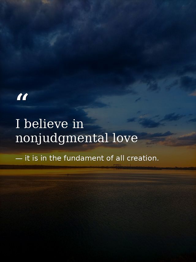 I believe in nonjudgmental love — it is in the fundament of all creation.