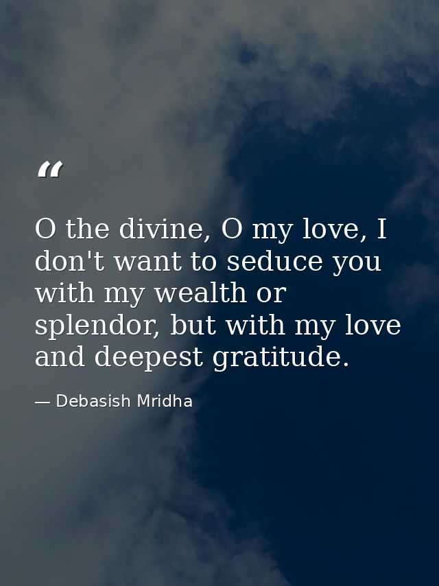 O the divine, O my love, I don't want to seduce you with my wealth or splendor, but with my love and deepest gratitude. — Debasish Mridha