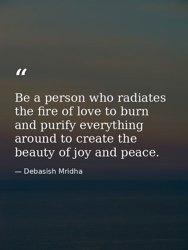 Be a person who radiates the fire of love to burn and purify everything around to create the beauty of joy and peace. — Debasish Mridha