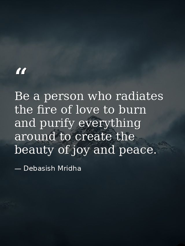 Be a person who radiates the fire of love to burn and purify everything around to create the beauty of joy and peace. — Debasish Mridha
