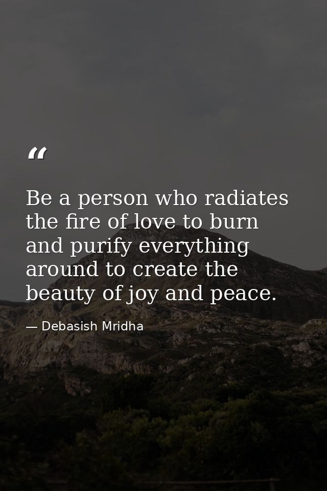 Be a person who radiates the fire of love to burn and purify everything around to create the beauty of joy and peace. — Debasish Mridha
