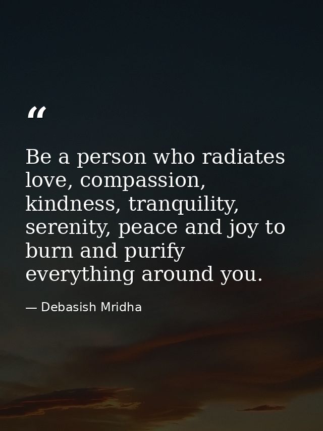 Be a person who radiates love, compassion, kindness, tranquility, serenity, peace and joy to burn and purify everything  — Debasish Mridha