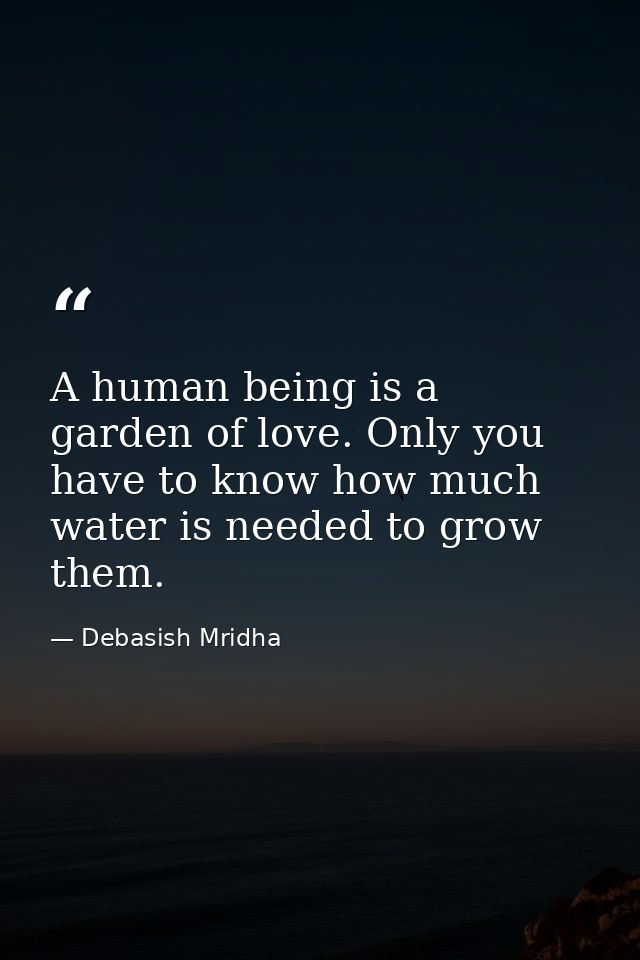 A human being is a garden of love. Only you have to know how much water is needed to grow them. — Debasish Mridha
