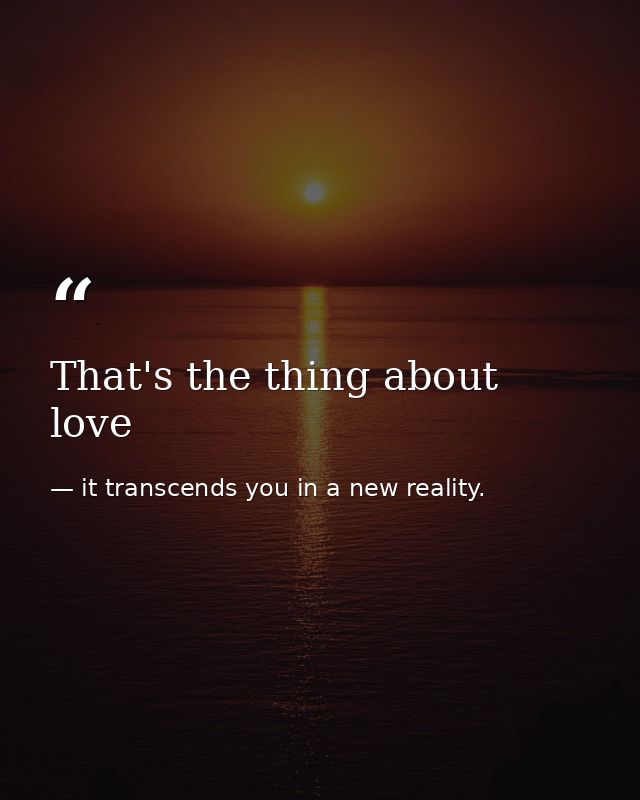 That's the thing about love — it transcends you in a new reality.