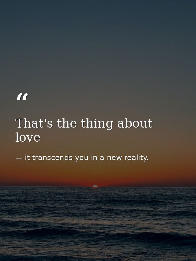 That's the thing about love — it transcends you in a new reality.