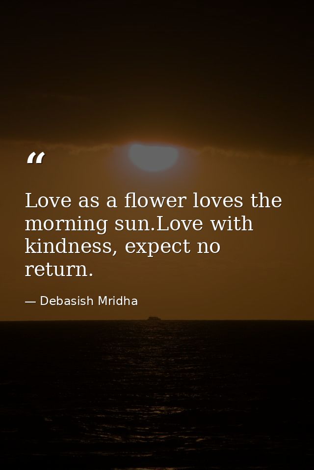 Love as a flower loves the morning sun.Love with kindness, expect no return. — Debasish Mridha