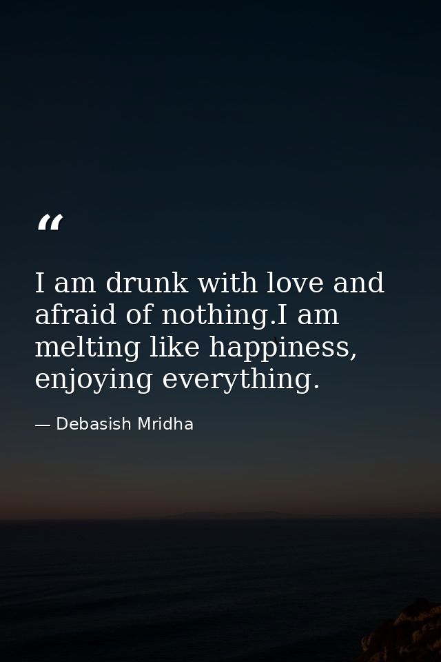 I am drunk with love and afraid of nothing.I am melting like happiness, enjoying everything. — Debasish Mridha
