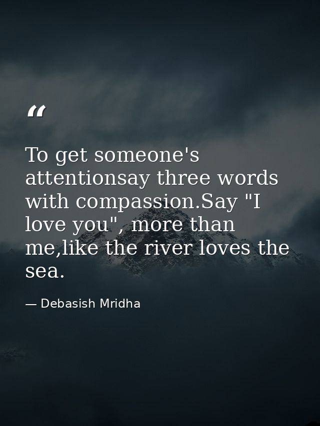 To get someone's attentionsay three words with compassion.Say "I love you", more than me,like the river loves the sea. — Debasish Mridha