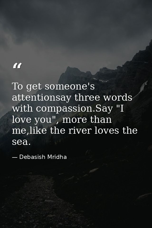 To get someone's attentionsay three words with compassion.Say "I love you", more than me,like the river loves the sea. — Debasish Mridha