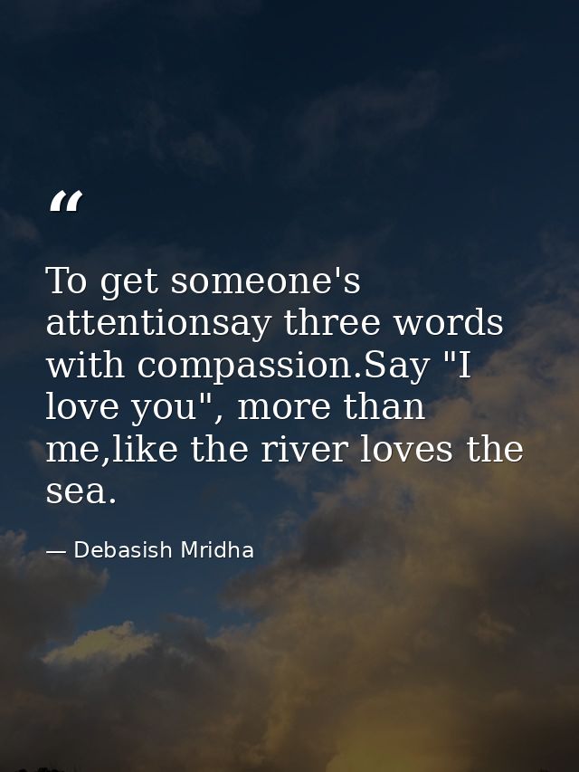 To get someone's attentionsay three words with compassion.Say "I love you", more than me,like the river loves the sea. — Debasish Mridha
