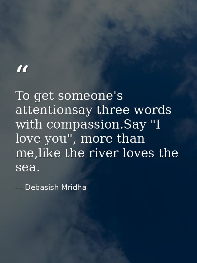 To get someone's attentionsay three words with compassion.Say "I love you", more than me,like the river loves the sea. — Debasish Mridha