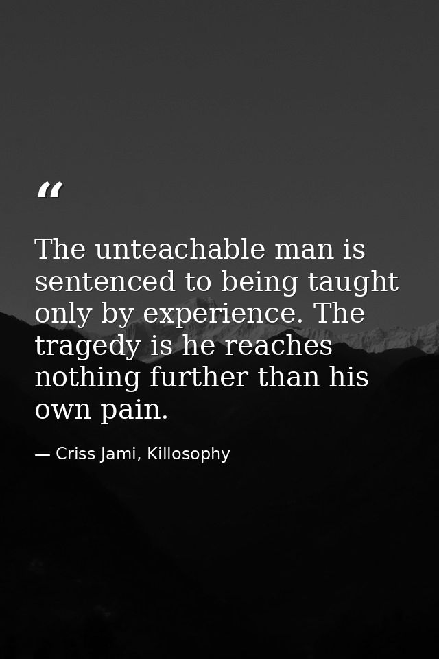 The unteachable man is sentenced to being taught only by experience. The tragedy is he reaches nothing further than his  — Criss Jami, Killosophy