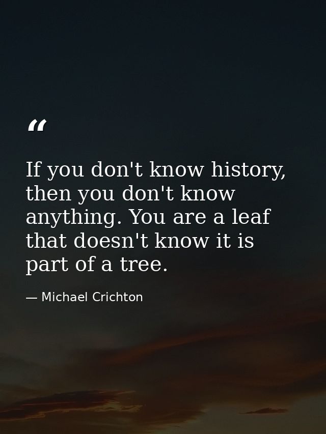 If you don't know history, then you don't know anything. You are a leaf that doesn't know it is part of a tree. — Michael Crichton