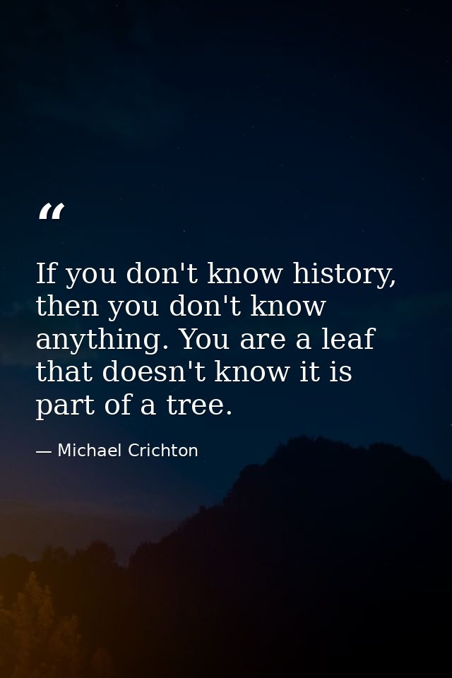 If you don't know history, then you don't know anything. You are a leaf that doesn't know it is part of a tree. — Michael Crichton