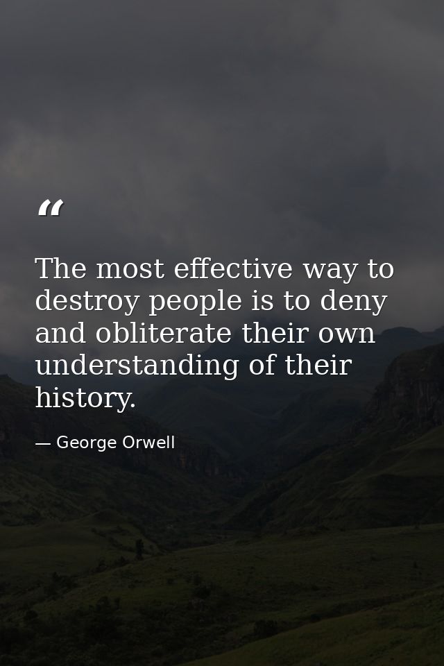 The most effective way to destroy people is to deny and obliterate their own understanding of their history. — George Orwell