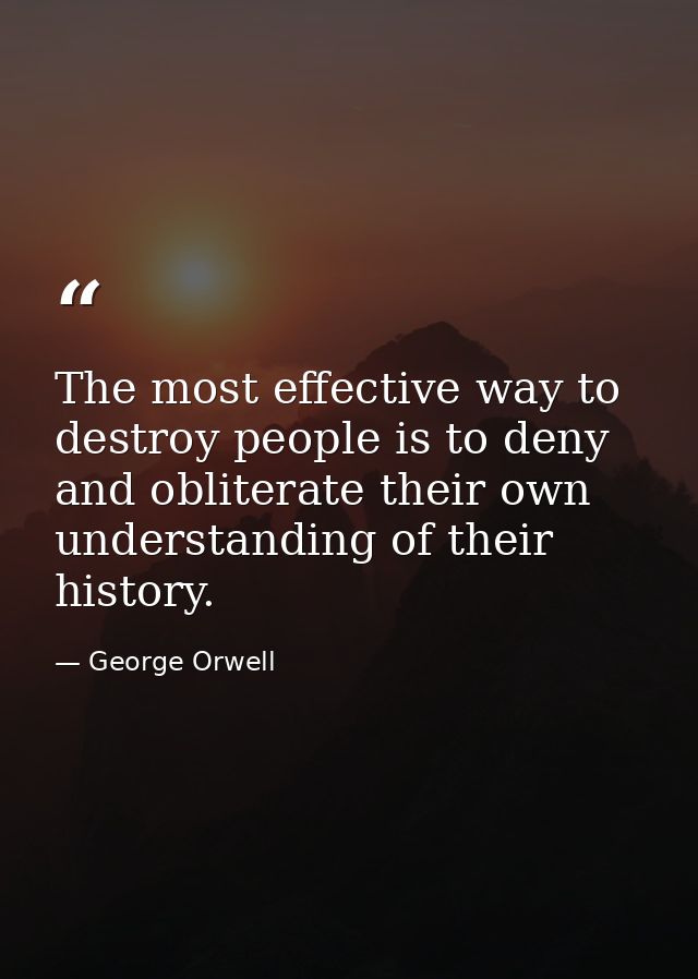 The most effective way to destroy people is to deny and obliterate their own understanding of their history. — George Orwell