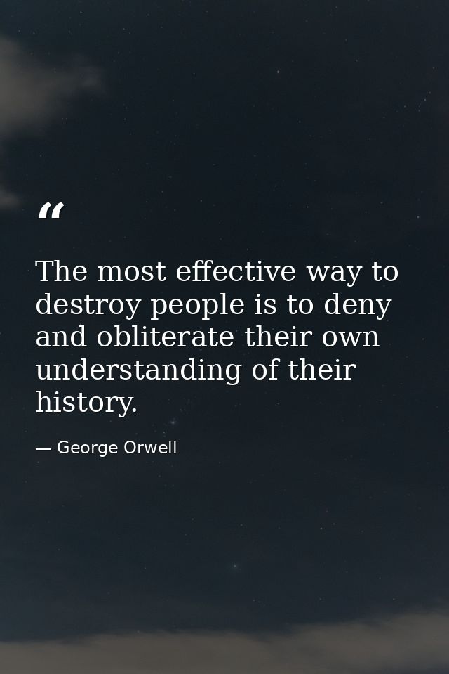 The most effective way to destroy people is to deny and obliterate their own understanding of their history. — George Orwell