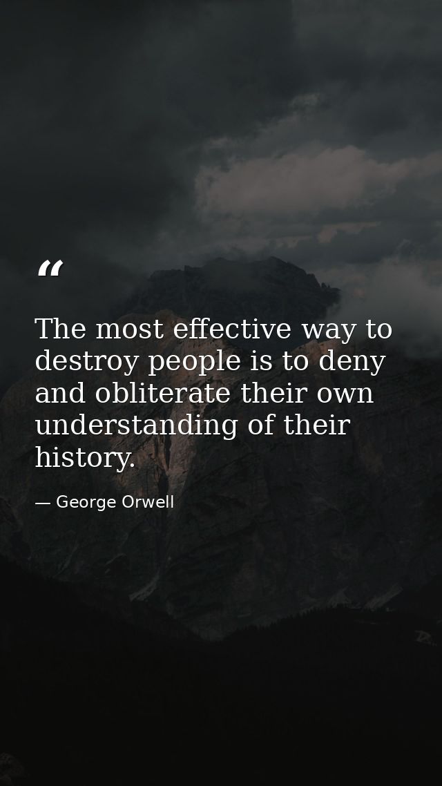 The most effective way to destroy people is to deny and obliterate their own understanding of their history. — George Orwell