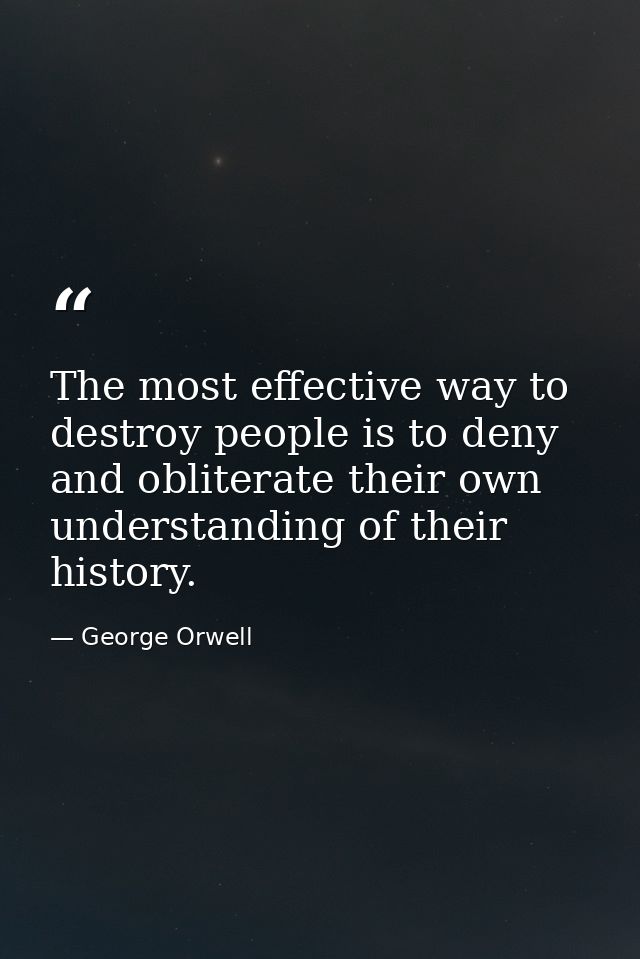 The most effective way to destroy people is to deny and obliterate their own understanding of their history. — George Orwell